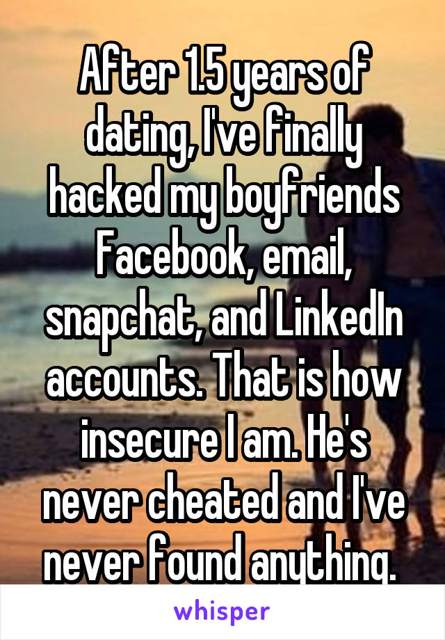 After 1.5 years of dating, I've finally hacked my boyfriends Facebook, email, snapchat, and LinkedIn accounts. That is how insecure I am. He's never cheated and I've never found anything. 