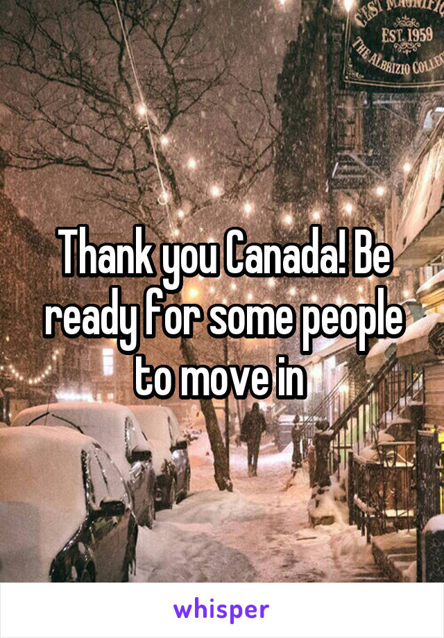 Thank you Canada! Be ready for some people to move in 