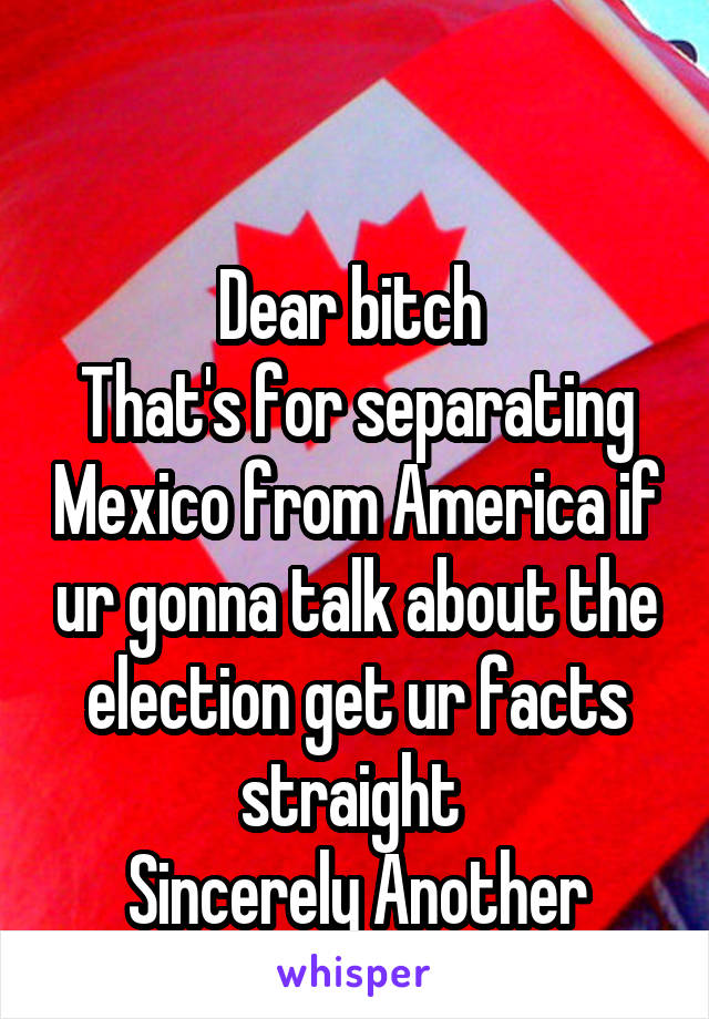 


Dear bitch 
That's for separating Mexico from America if ur gonna talk about the election get ur facts straight 
Sincerely Another bitch