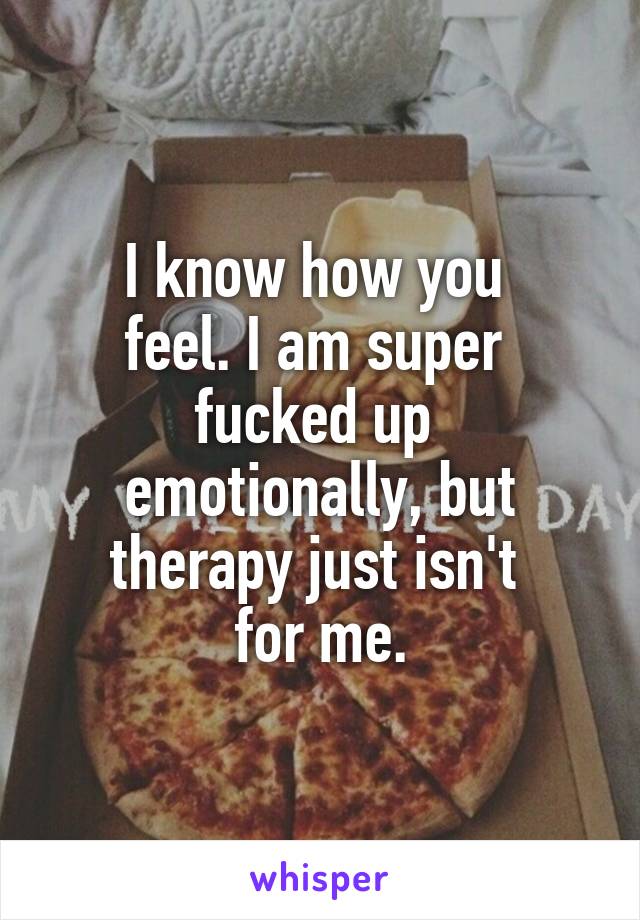 I know how you 
feel. I am super 
fucked up 
emotionally, but therapy just isn't 
for me.