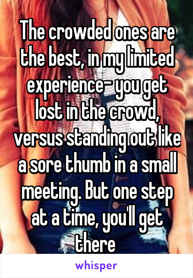 The crowded ones are the best, in my limited experience- you get lost in the crowd, versus standing out like a sore thumb in a small meeting. But one step at a time, you'll get there 