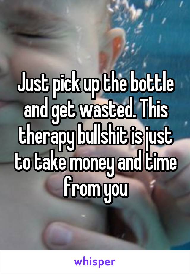 Just pick up the bottle and get wasted. This therapy bullshit is just to take money and time from you