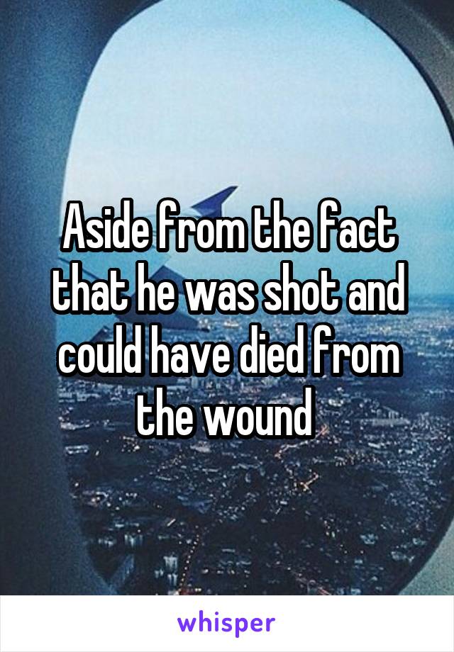 Aside from the fact that he was shot and could have died from the wound 