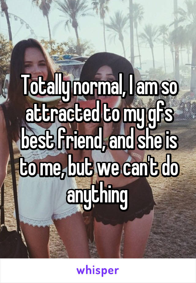 Totally normal, I am so attracted to my gfs best friend, and she is to me, but we can't do anything 