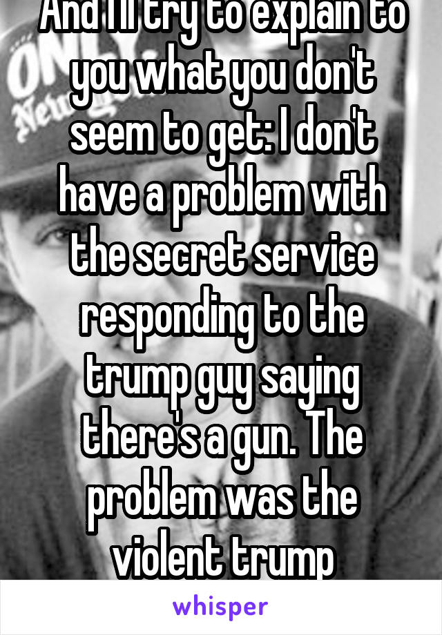 And I'll try to explain to you what you don't seem to get: I don't have a problem with the secret service responding to the trump guy saying there's a gun. The problem was the violent trump supporters