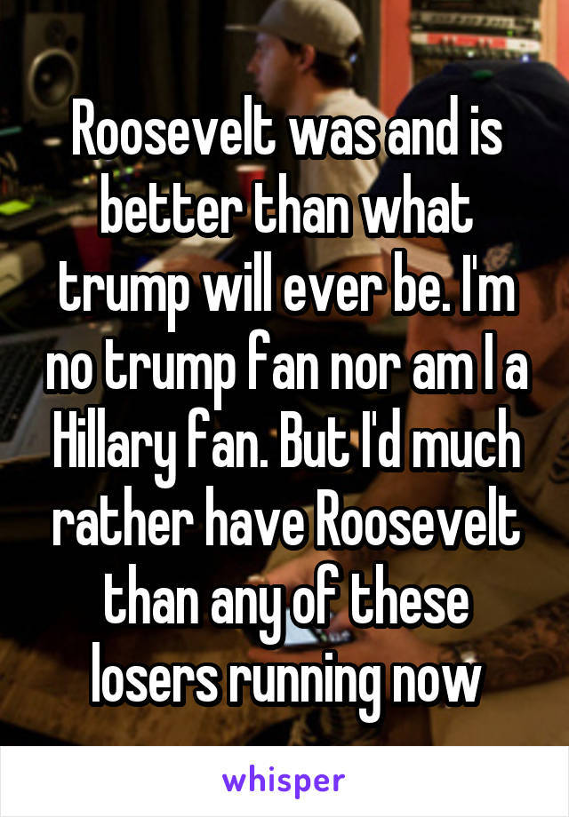 Roosevelt was and is better than what trump will ever be. I'm no trump fan nor am I a Hillary fan. But I'd much rather have Roosevelt than any of these losers running now