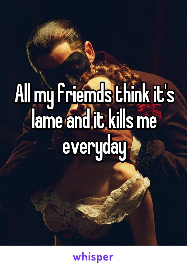 All my friemds think it's lame and it kills me everyday
