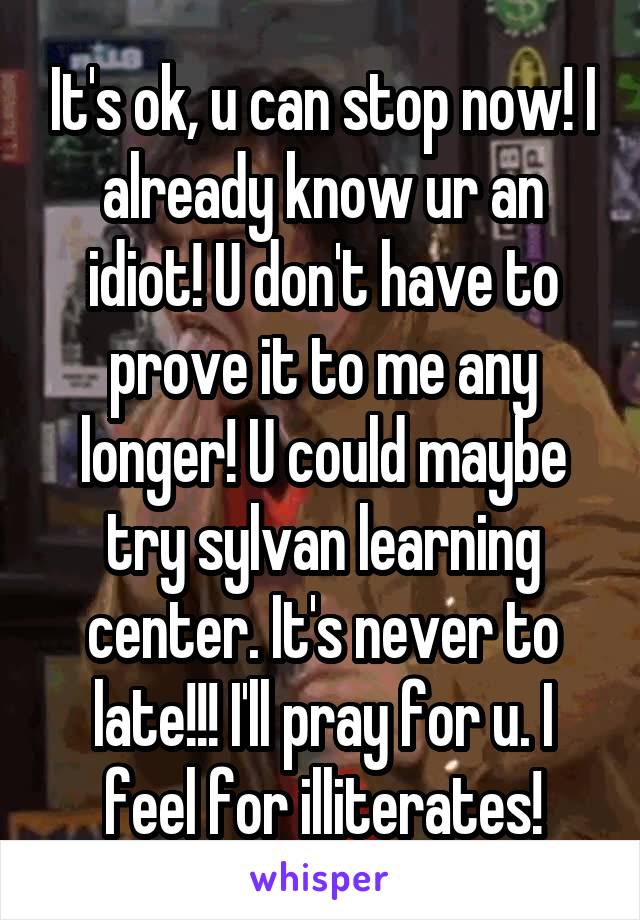 It's ok, u can stop now! I already know ur an idiot! U don't have to prove it to me any longer! U could maybe try sylvan learning center. It's never to late!!! I'll pray for u. I feel for illiterates!