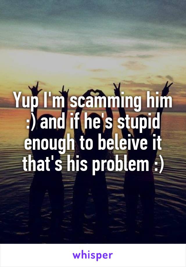 Yup I'm scamming him :) and if he's stupid enough to beleive it that's his problem :)