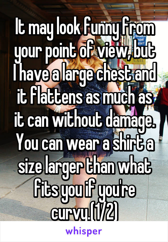 It may look funny from your point of view, but I have a large chest and it flattens as much as it can without damage. You can wear a shirt a size larger than what fits you if you're curvy.(1/2)