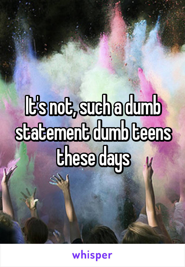 It's not, such a dumb statement dumb teens these days