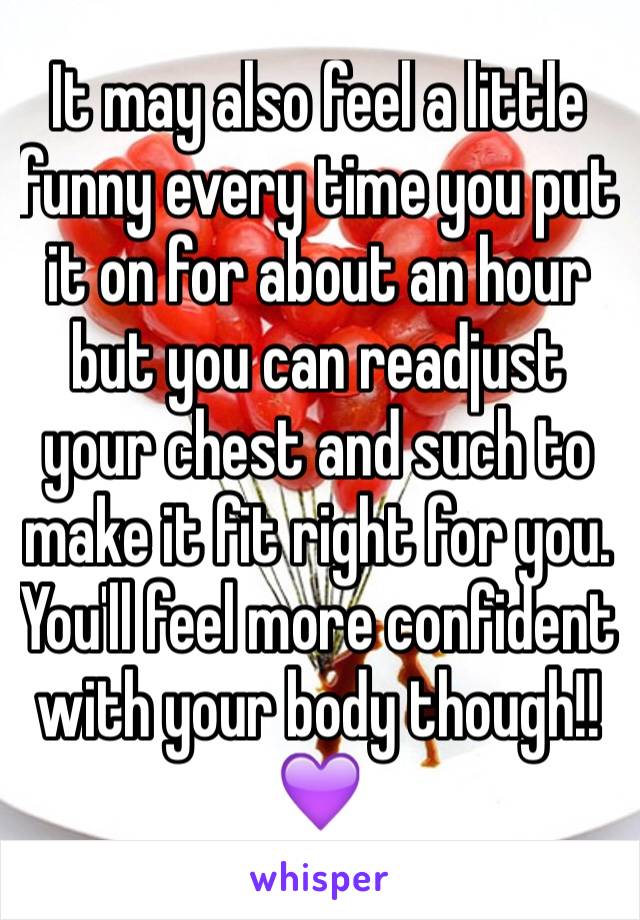It may also feel a little funny every time you put it on for about an hour but you can readjust your chest and such to make it fit right for you. You'll feel more confident with your body though!! 💜