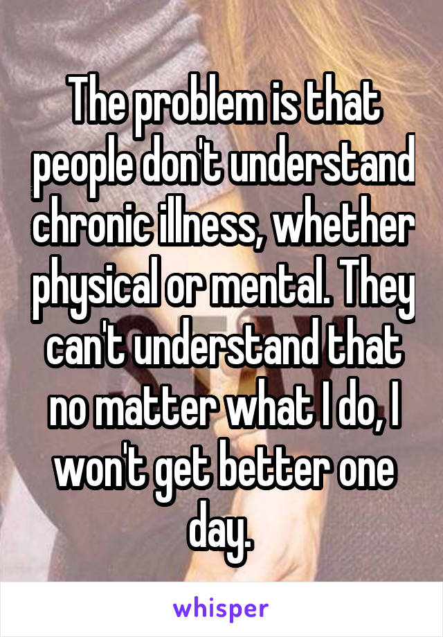 The problem is that people don't understand chronic illness, whether physical or mental. They can't understand that no matter what I do, I won't get better one day. 
