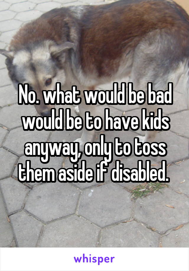 No. what would be bad would be to have kids anyway, only to toss them aside if disabled. 