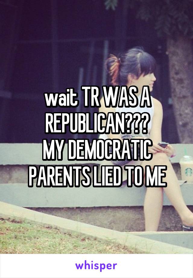 wait TR WAS A REPUBLICAN???
MY DEMOCRATIC PARENTS LIED TO ME