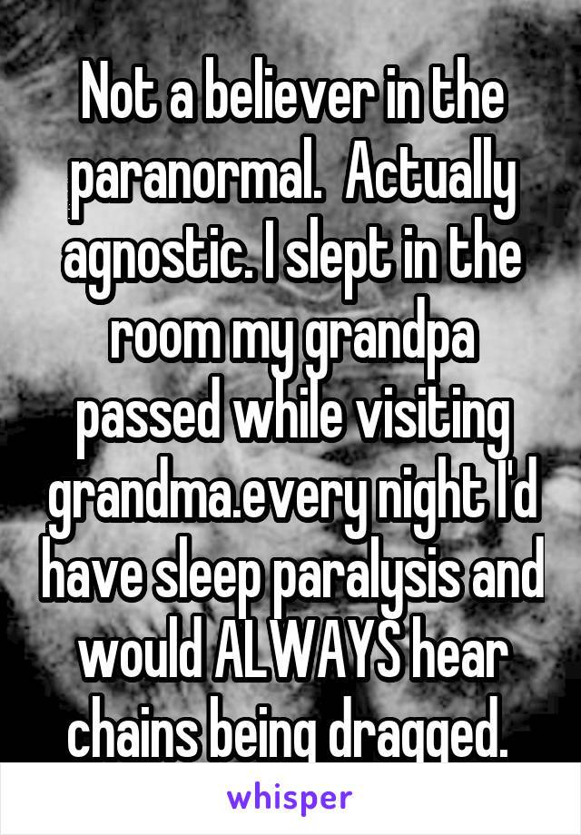 Not a believer in the paranormal.  Actually agnostic. I slept in the room my grandpa passed while visiting grandma.every night I'd have sleep paralysis and would ALWAYS hear chains being dragged. 