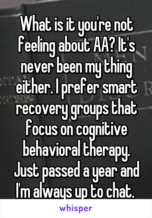 What is it you're not feeling about AA? It's never been my thing either. I prefer smart recovery groups that focus on cognitive behavioral therapy. Just passed a year and I'm always up to chat. 