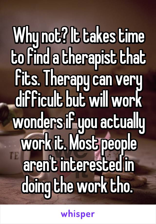 Why not? It takes time to find a therapist that fits. Therapy can very difficult but will work wonders if you actually work it. Most people aren't interested in doing the work tho. 