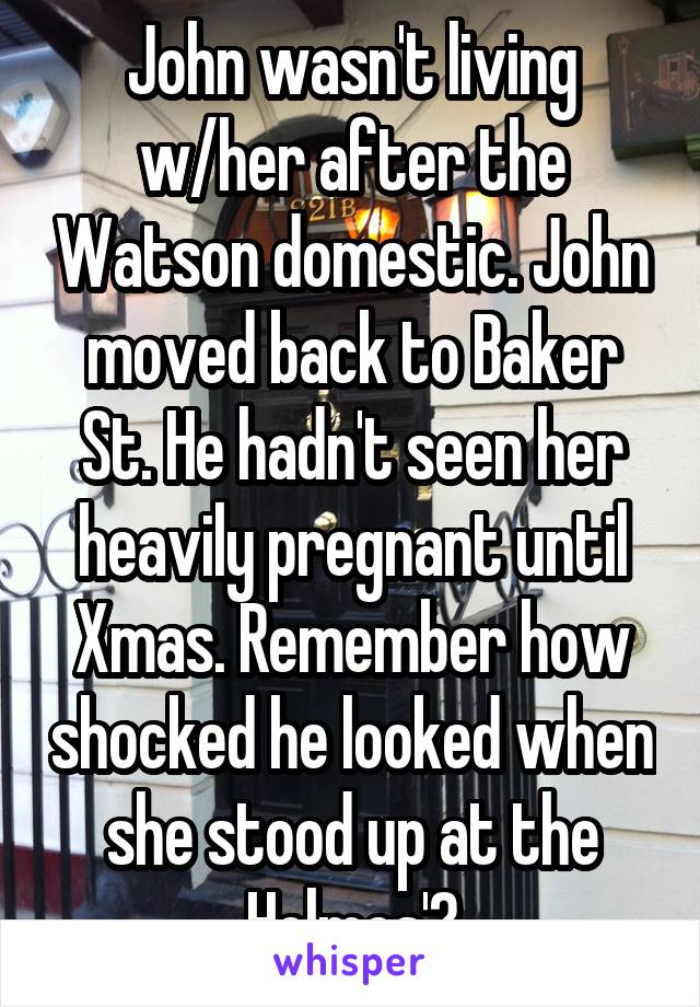 John wasn't living w/her after the Watson domestic. John moved back to Baker St. He hadn't seen her heavily pregnant until Xmas. Remember how shocked he looked when she stood up at the Holmes'?