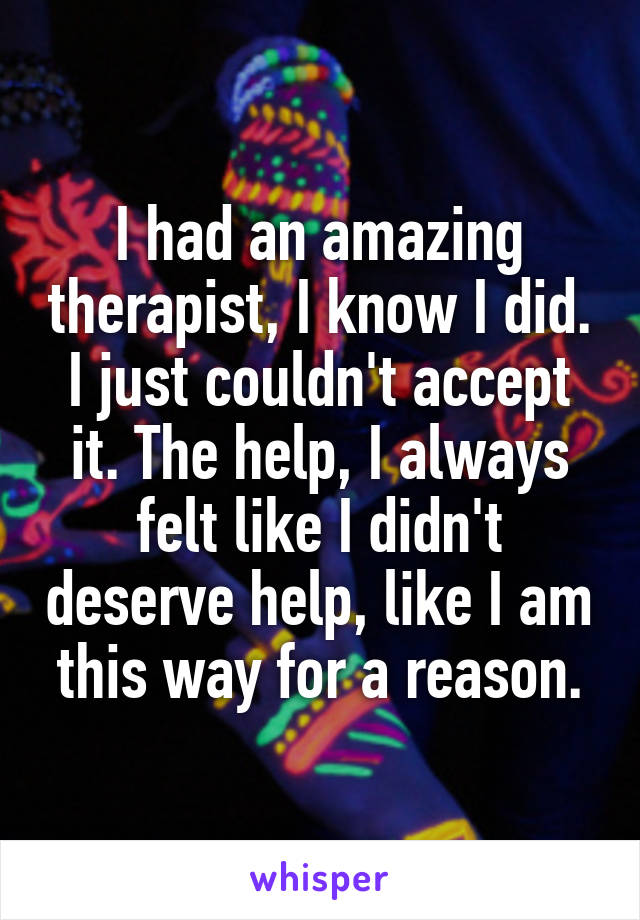 I had an amazing therapist, I know I did. I just couldn't accept it. The help, I always felt like I didn't deserve help, like I am this way for a reason.