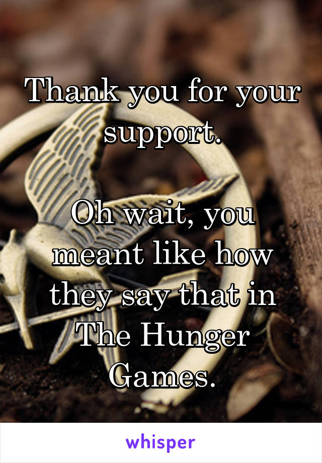 Thank you for your support.

Oh wait, you meant like how they say that in The Hunger Games.
