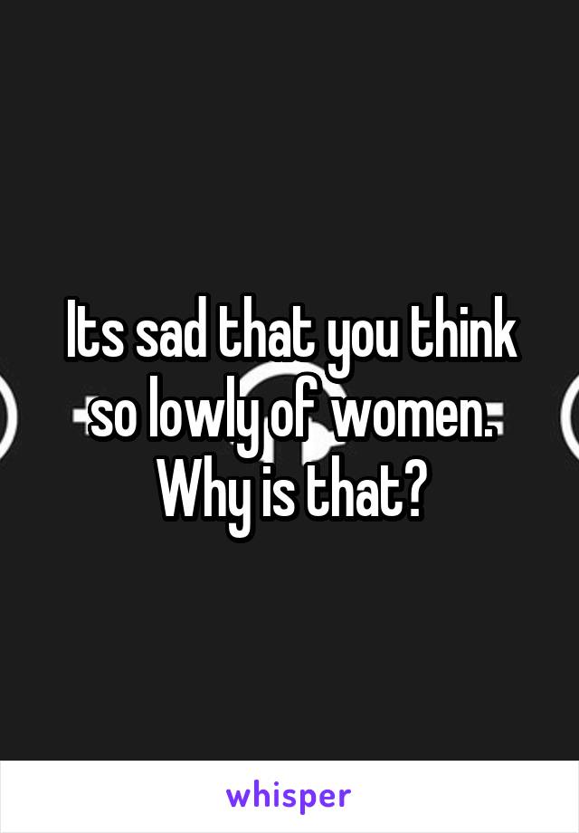 Its sad that you think so lowly of women. Why is that?