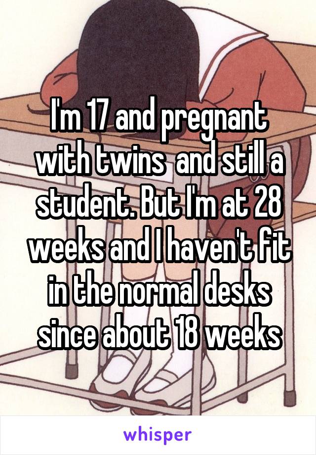 I'm 17 and pregnant with twins  and still a student. But I'm at 28 weeks and I haven't fit in the normal desks since about 18 weeks