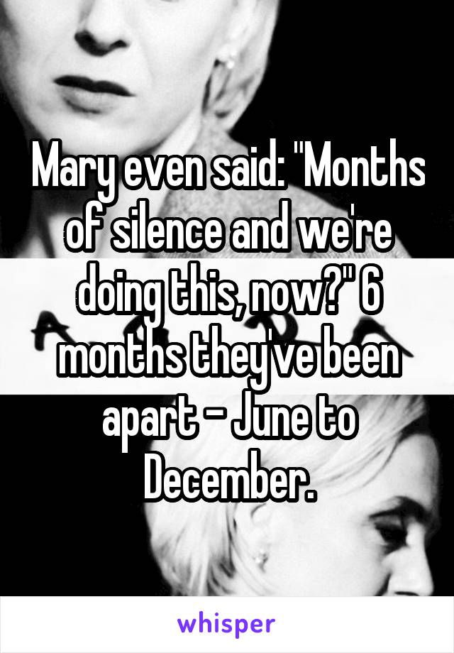 Mary even said: "Months of silence and we're doing this, now?" 6 months they've been apart - June to December.