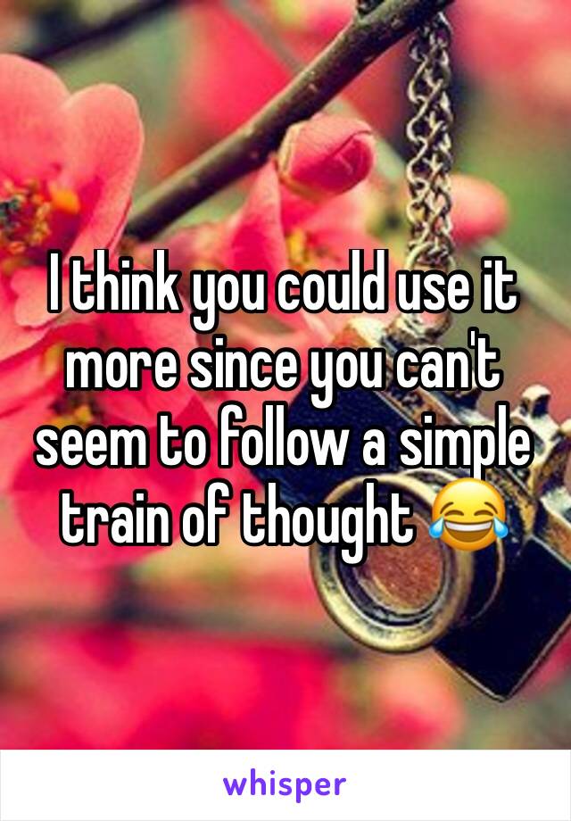 I think you could use it more since you can't seem to follow a simple train of thought 😂