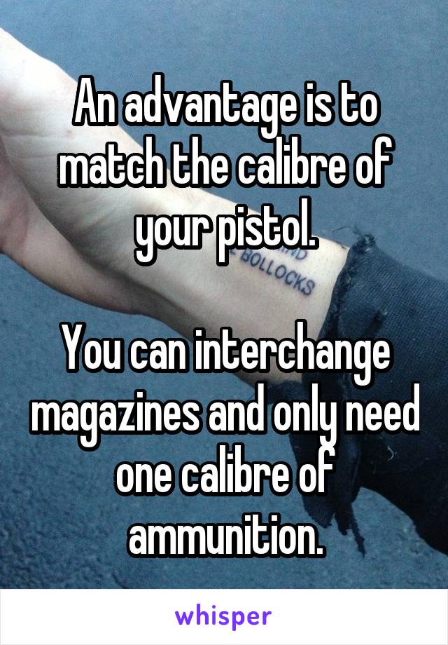 An advantage is to match the calibre of your pistol.

You can interchange magazines and only need one calibre of ammunition.