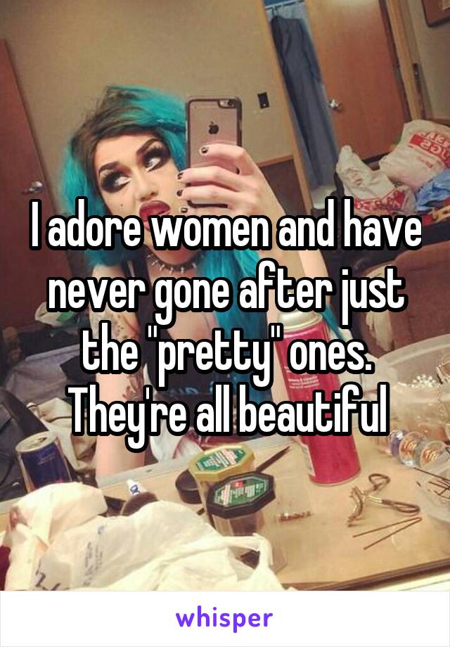 I adore women and have never gone after just the "pretty" ones.
They're all beautiful