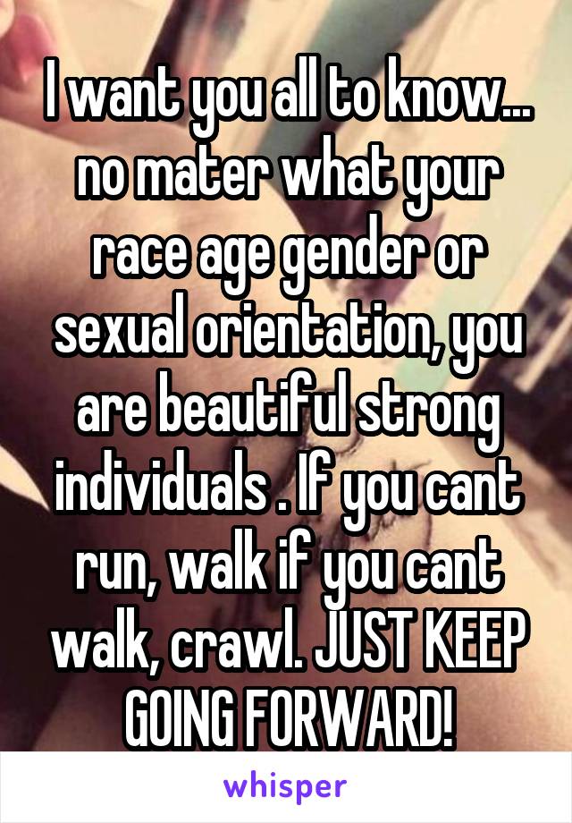 I want you all to know... no mater what your race age gender or sexual orientation, you are beautiful strong individuals . If you cant run, walk if you cant walk, crawl. JUST KEEP GOING FORWARD!