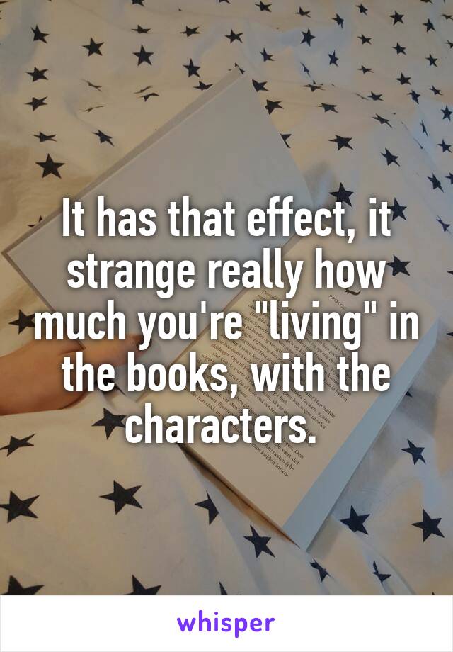 It has that effect, it strange really how much you're "living" in the books, with the characters. 