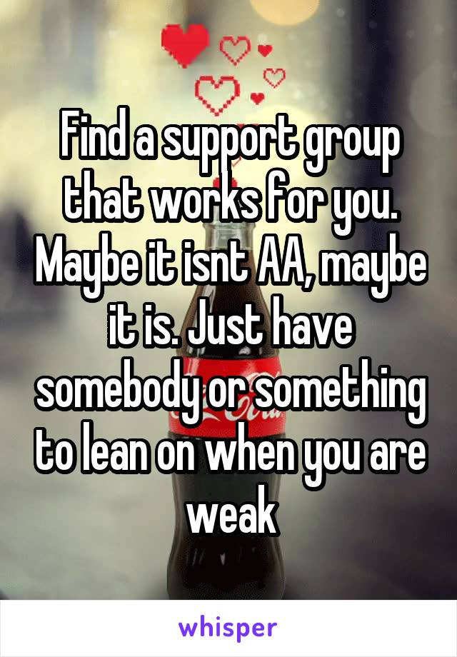 Find a support group that works for you. Maybe it isnt AA, maybe it is. Just have somebody or something to lean on when you are weak