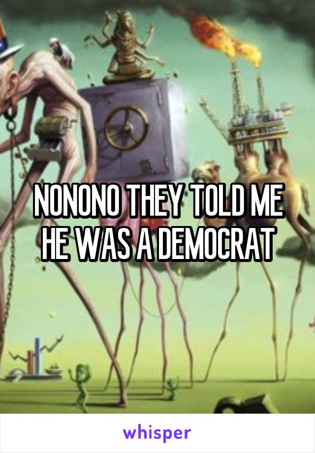 NONONO THEY TOLD ME HE WAS A DEMOCRAT