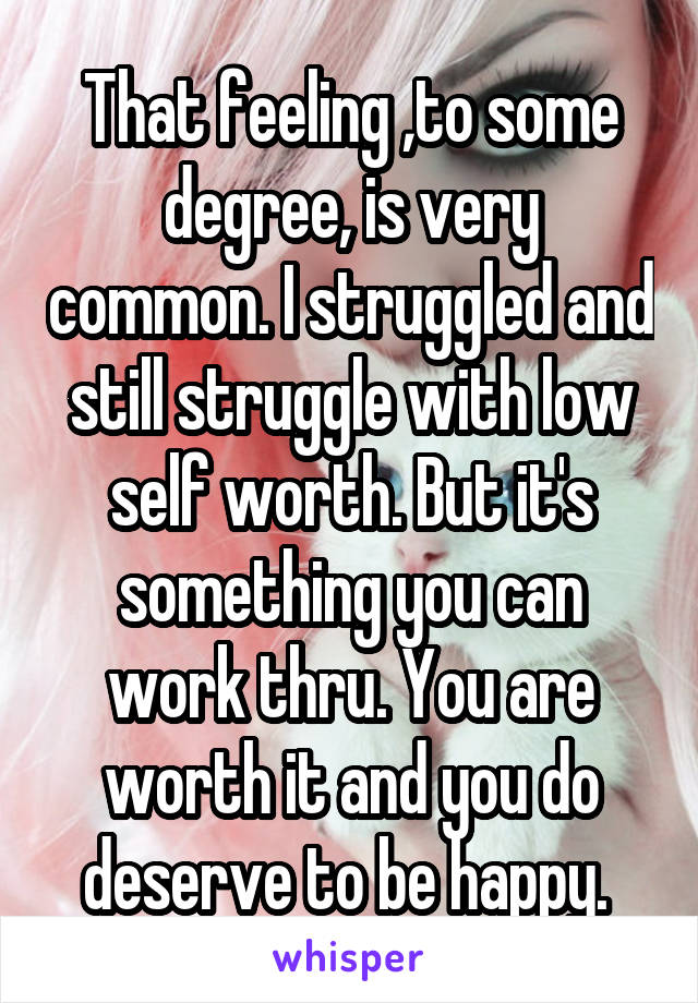 That feeling ,to some degree, is very common. I struggled and still struggle with low self worth. But it's something you can work thru. You are worth it and you do deserve to be happy. 