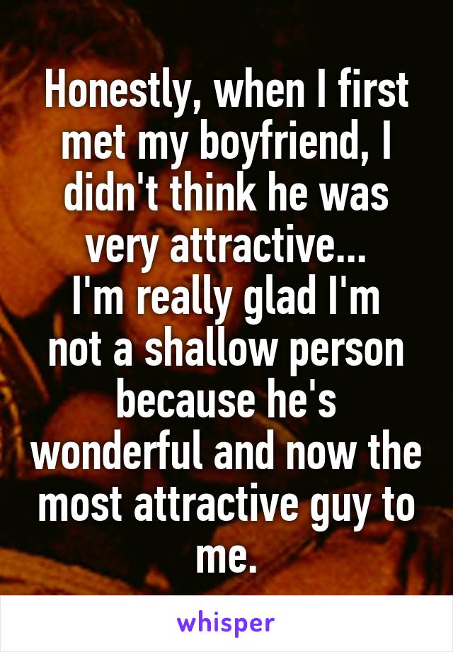 Honestly, when I first met my boyfriend, I didn't think he was very attractive...
I'm really glad I'm not a shallow person because he's wonderful and now the most attractive guy to me.