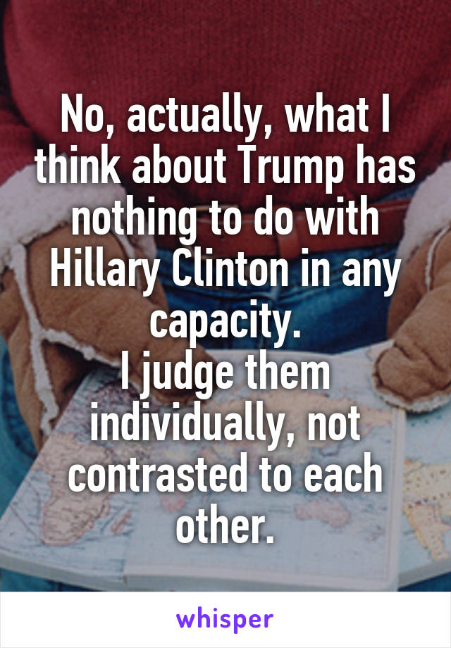 No, actually, what I think about Trump has nothing to do with Hillary Clinton in any capacity.
I judge them individually, not contrasted to each other.