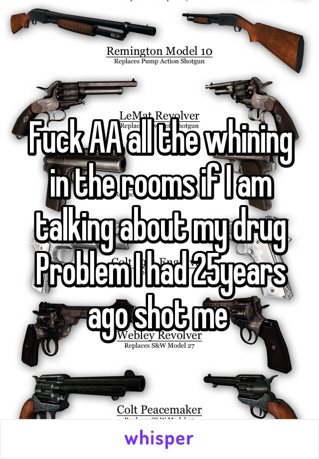 Fuck AA all the whining in the rooms if I am talking about my drug Problem I had 25years ago shot me 