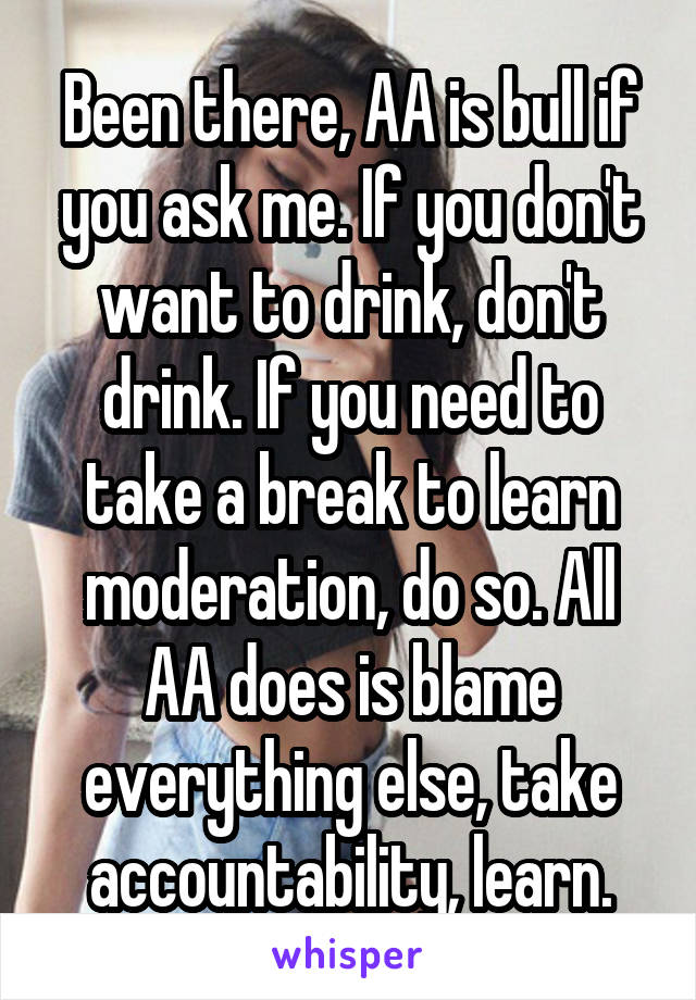Been there, AA is bull if you ask me. If you don't want to drink, don't drink. If you need to take a break to learn moderation, do so. All AA does is blame everything else, take accountability, learn.