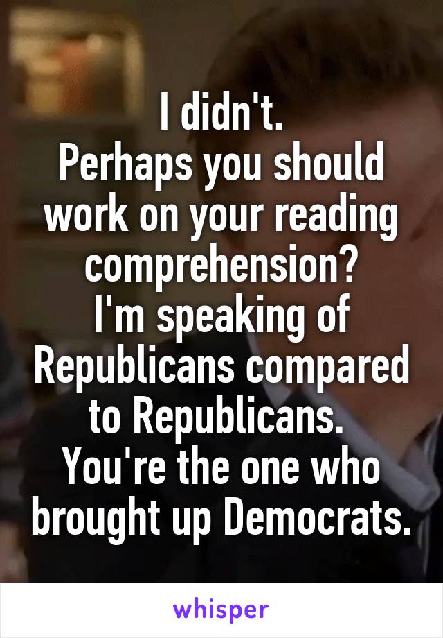 I didn't.
Perhaps you should work on your reading comprehension?
I'm speaking of Republicans compared to Republicans. 
You're the one who brought up Democrats.