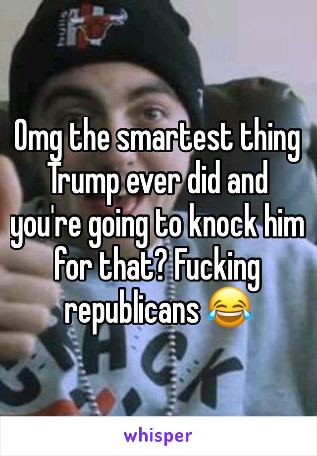 Omg the smartest thing Trump ever did and you're going to knock him for that? Fucking republicans 😂