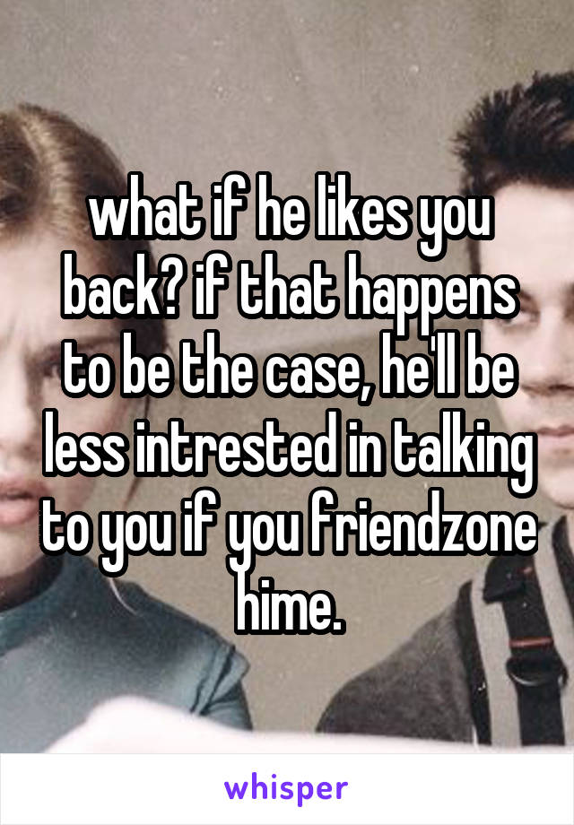 what if he likes you back? if that happens to be the case, he'll be less intrested in talking to you if you friendzone hime.