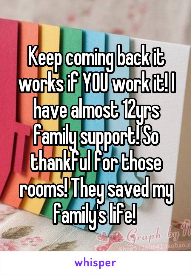 Keep coming back it works if YOU work it! I have almost 12yrs family support! So thankful for those rooms! They saved my family's life! 