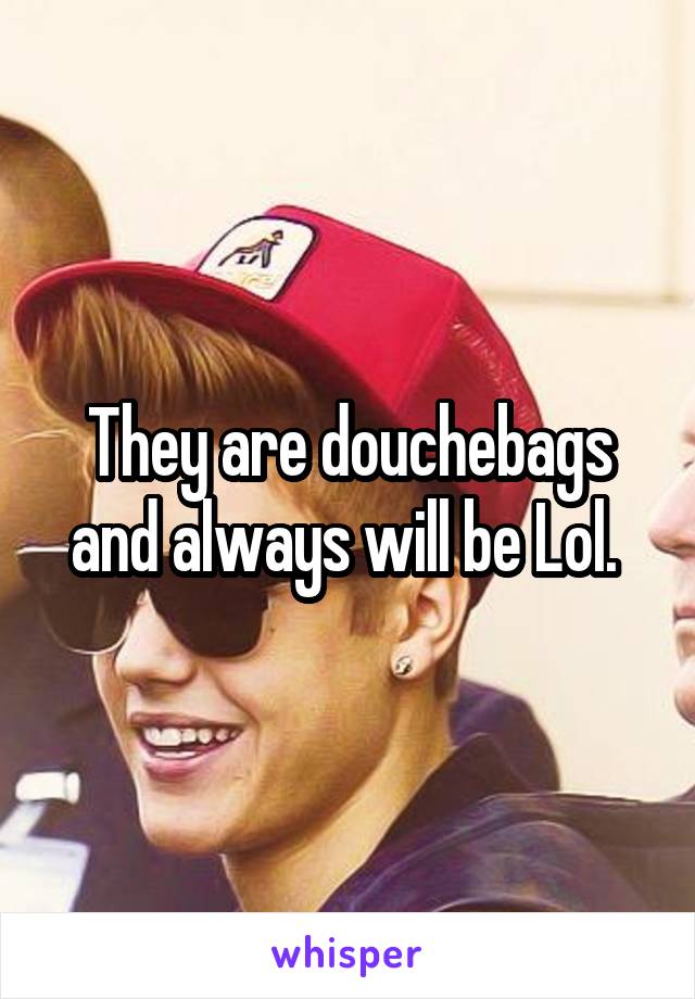 They are douchebags and always will be Lol. 