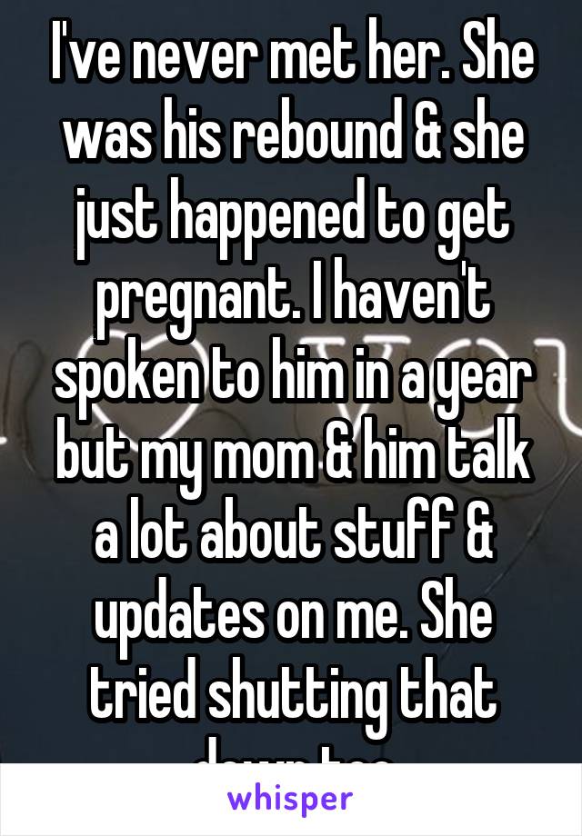 I've never met her. She was his rebound & she just happened to get pregnant. I haven't spoken to him in a year but my mom & him talk a lot about stuff & updates on me. She tried shutting that down too