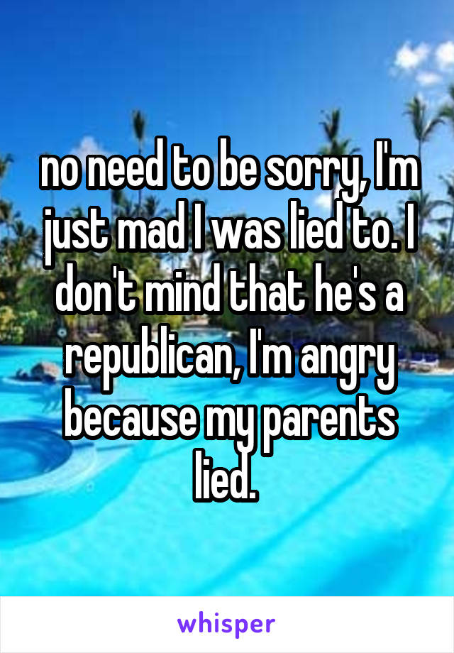 no need to be sorry, I'm just mad I was lied to. I don't mind that he's a republican, I'm angry because my parents lied. 