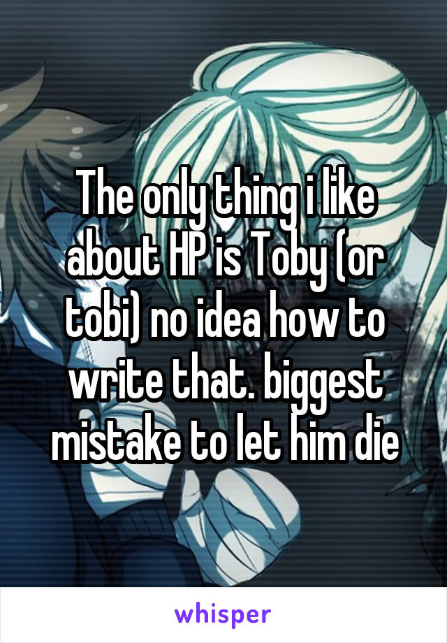 The only thing i like about HP is Toby (or tobi) no idea how to write that. biggest mistake to let him die