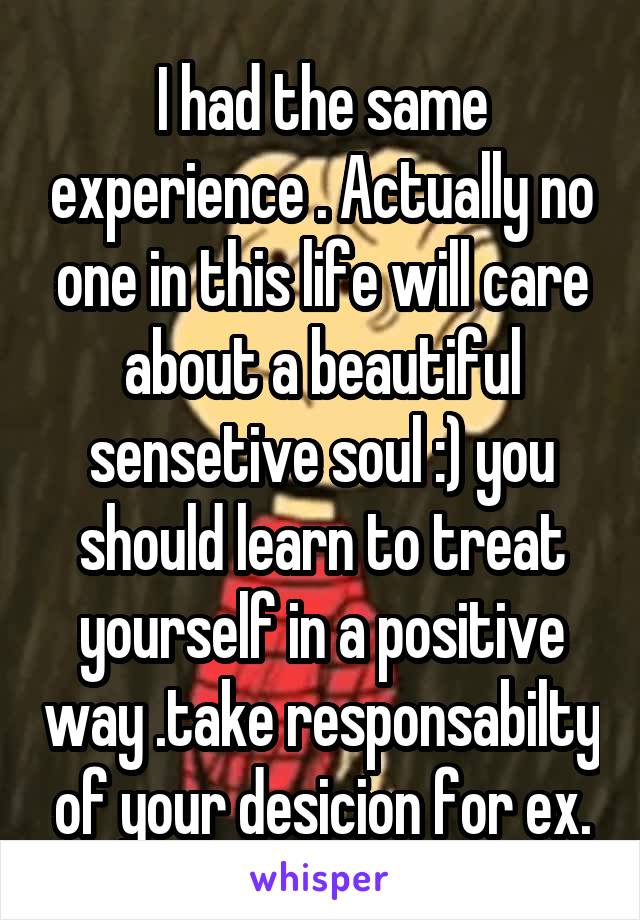 I had the same experience . Actually no one in this life will care about a beautiful sensetive soul :) you should learn to treat yourself in a positive way .take responsabilty of your desicion for ex.