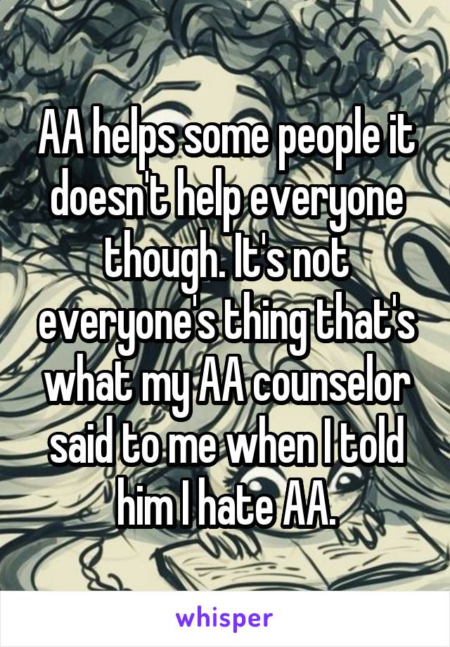 AA helps some people it doesn't help everyone though. It's not everyone's thing that's what my AA counselor said to me when I told him I hate AA.